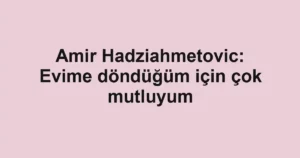 Amir Hadziahmetovic: Evime döndüğüm için çok mutluyum