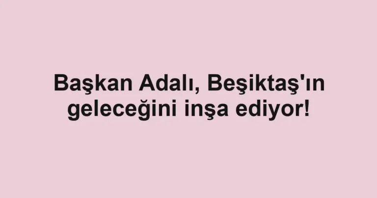 Başkan Adalı, Beşiktaş'ın geleceğini inşa ediyor!