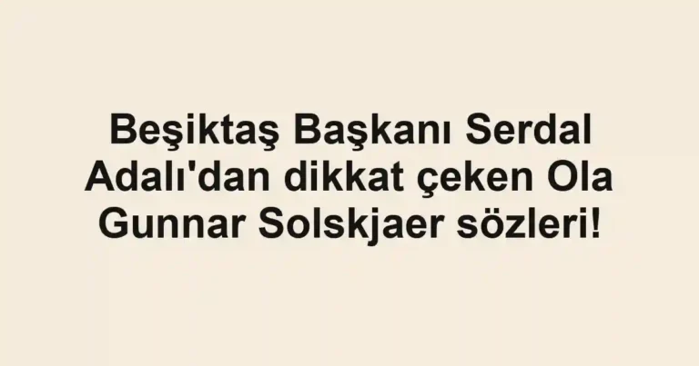 Beşiktaş Başkanı Serdal Adalı'dan dikkat çeken Ola Gunnar Solskjaer sözleri!