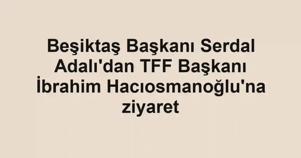 Beşiktaş Başkanı Serdal Adalı'dan TFF Başkanı İbrahim Hacıosmanoğlu'na ziyaret