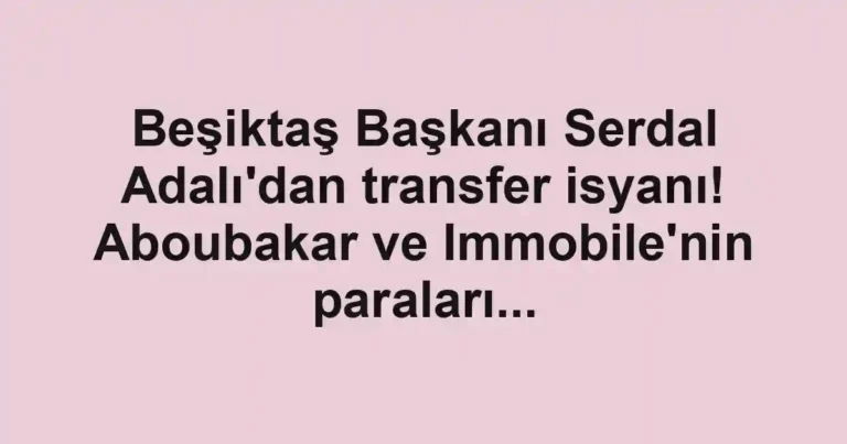 Beşiktaş Başkanı Serdal Adalı'dan transfer isyanı! Aboubakar ve Immobile'nin paraları...