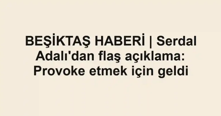 BEŞİKTAŞ HABERİ | Serdal Adalı'dan flaş açıklama: Provoke etmek için geldi