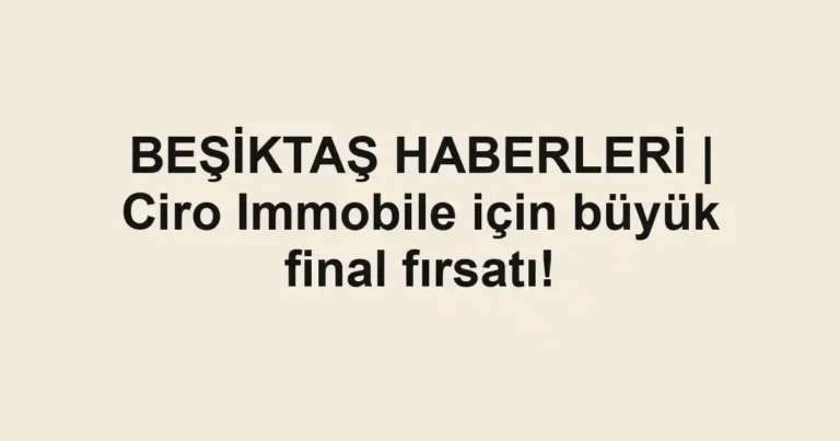 BEŞİKTAŞ HABERLERİ | Ciro Immobile için büyük final fırsatı!