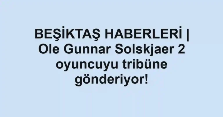 BEŞİKTAŞ HABERLERİ | Ole Gunnar Solskjaer 2 oyuncuyu tribüne gönderiyor!