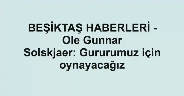 BEŞİKTAŞ HABERLERİ - Ole Gunnar Solskjaer: Gururumuz için oynayacağız