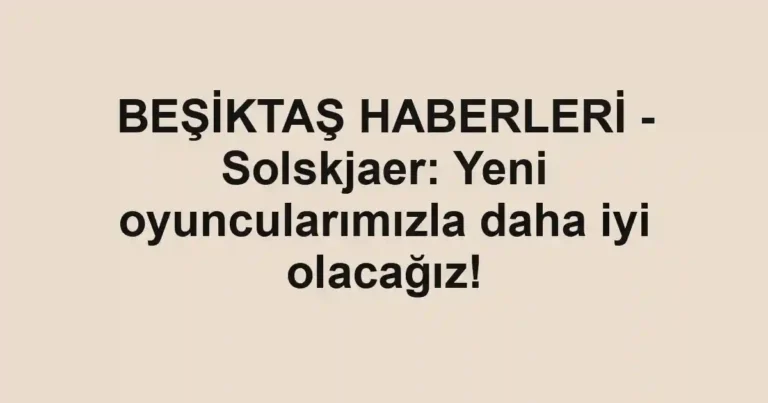 BEŞİKTAŞ HABERLERİ - Solskjaer: Yeni oyuncularımızla daha iyi olacağız!
