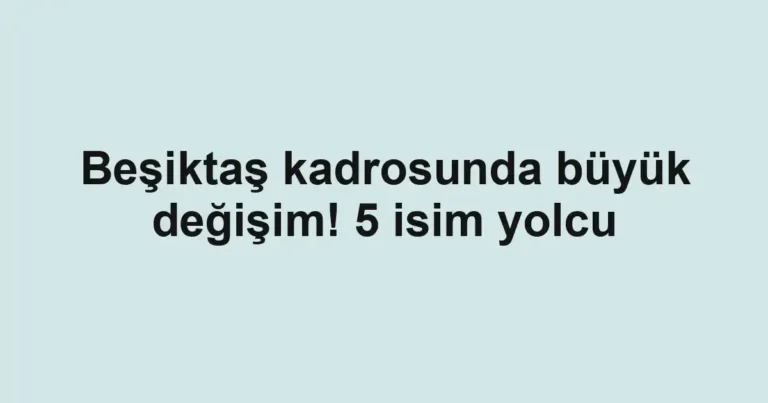 Beşiktaş kadrosunda büyük değişim! 5 isim yolcu