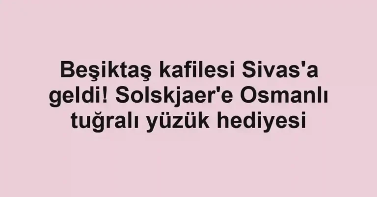 Beşiktaş kafilesi Sivas'a geldi! Solskjaer'e Osmanlı tuğralı yüzük hediyesi