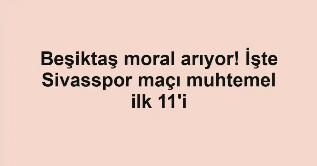 Beşiktaş moral arıyor! İşte Sivasspor maçı muhtemel ilk 11'i