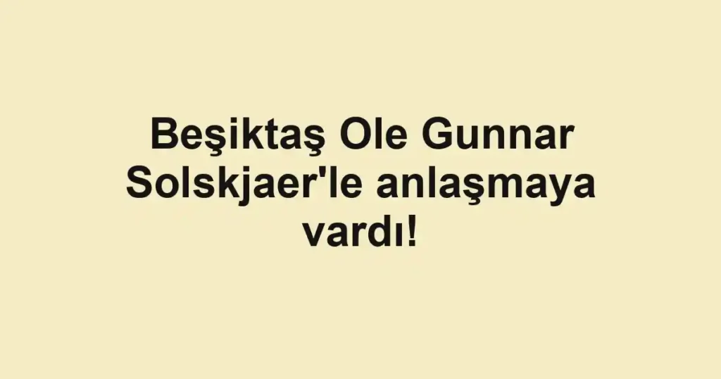 Beşiktaş Ole Gunnar Solskjaer'le anlaşmaya vardı!