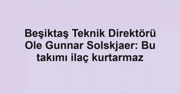 Beşiktaş Teknik Direktörü Ole Gunnar Solskjaer: Bu takımı ilaç kurtarmaz