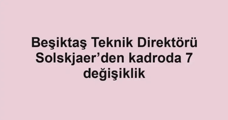 Beşiktaş Teknik Direktörü Solskjaer’den kadroda 7 değişiklik