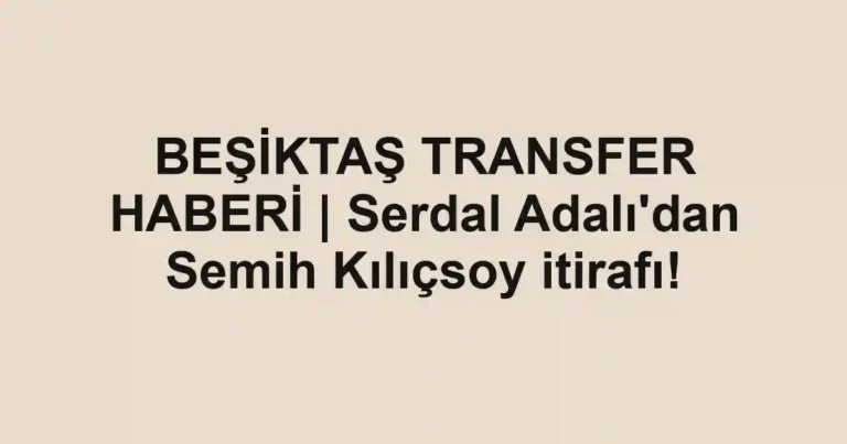 BEŞİKTAŞ TRANSFER HABERİ | Serdal Adalı'dan Semih Kılıçsoy itirafı!