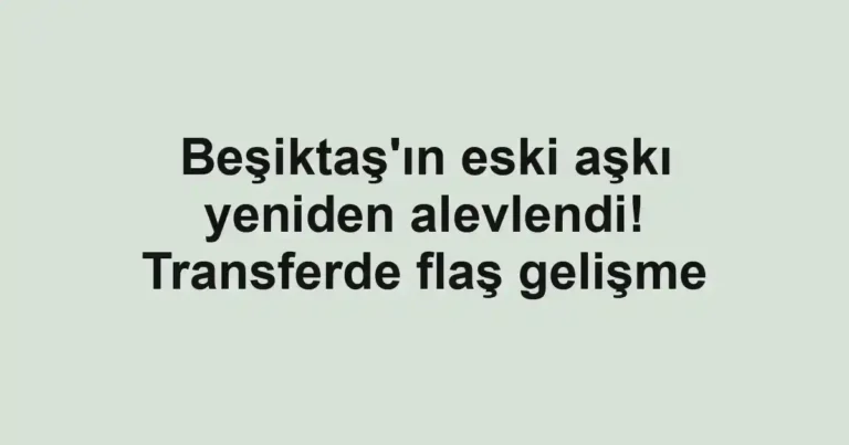 Beşiktaş'ın eski aşkı yeniden alevlendi! Transferde flaş gelişme