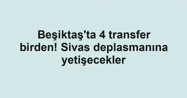Beşiktaş'ta 4 transfer birden! Sivas deplasmanına yetişecekler