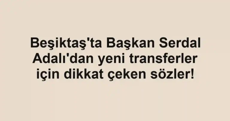 Beşiktaş'ta Başkan Serdal Adalı'dan yeni transferler için dikkat çeken sözler!