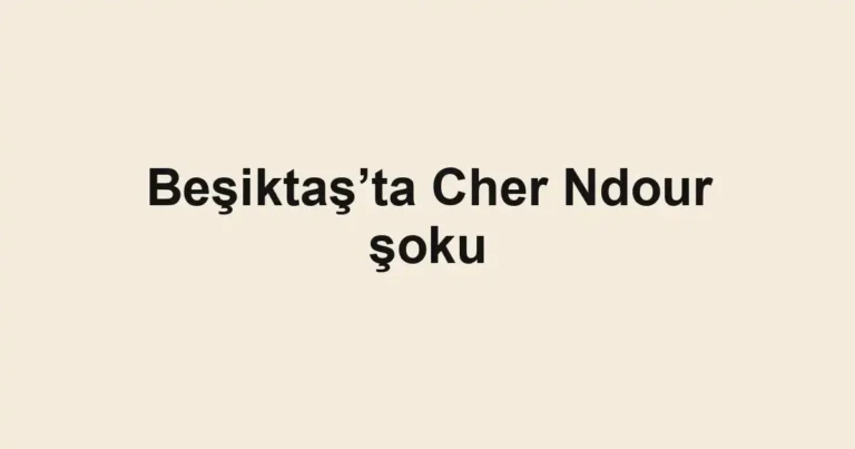 Beşiktaş’ta Cher Ndour şoku