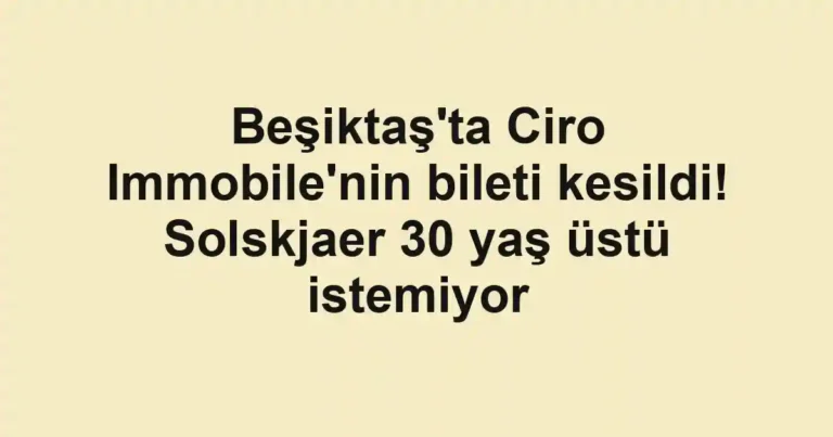 Beşiktaş'ta Ciro Immobile'nin bileti kesildi! Solskjaer 30 yaş üstü istemiyor