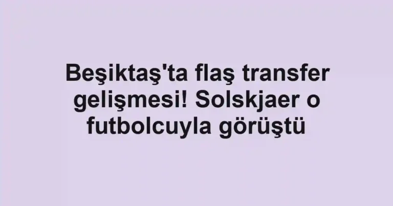 Beşiktaş'ta flaş transfer gelişmesi! Solskjaer o futbolcuyla görüştü
