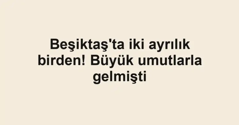 Beşiktaş'ta iki ayrılık birden! Büyük umutlarla gelmişti