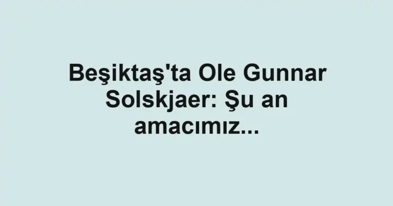 Beşiktaş'ta Ole Gunnar Solskjaer: Şu an amacımız...