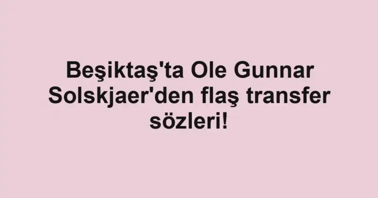 Beşiktaş'ta Ole Gunnar Solskjaer'den flaş transfer sözleri!