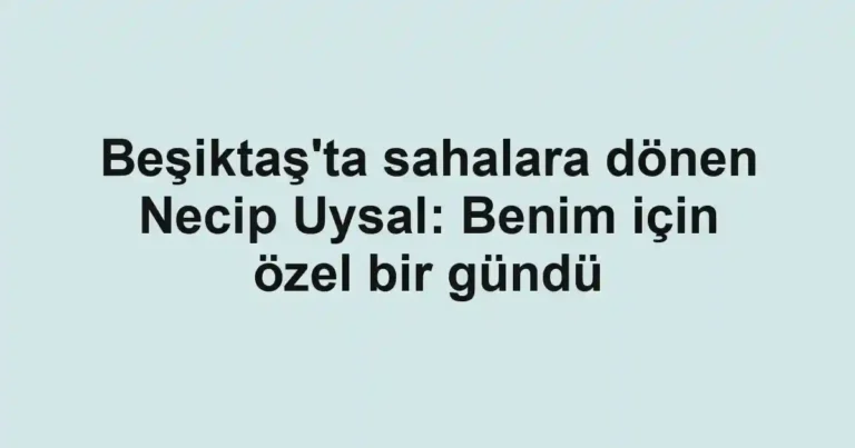 Beşiktaş'ta sahalara dönen Necip Uysal: Benim için özel bir gündü