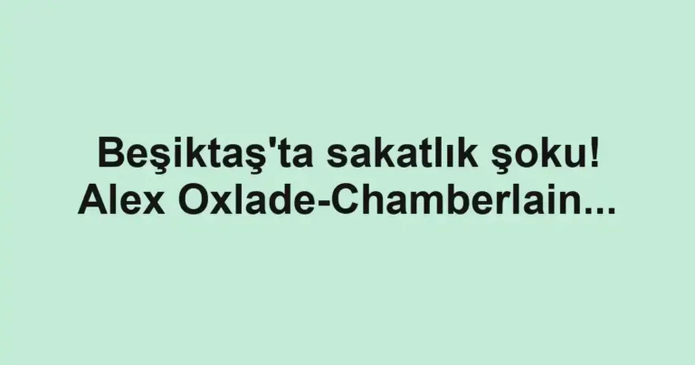 Beşiktaş'ta sakatlık şoku! Alex Oxlade-Chamberlain...