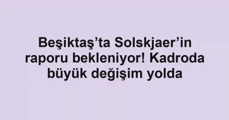 Beşiktaş’ta Solskjaer’in raporu bekleniyor! Kadroda büyük değişim yolda