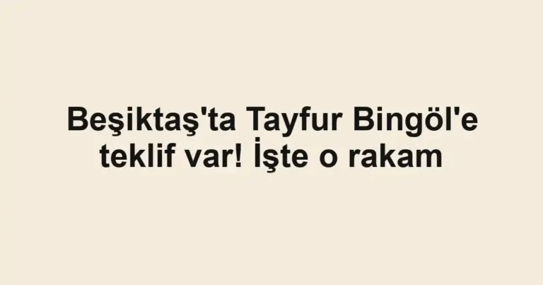 Beşiktaş'ta Tayfur Bingöl'e teklif var! İşte o rakam