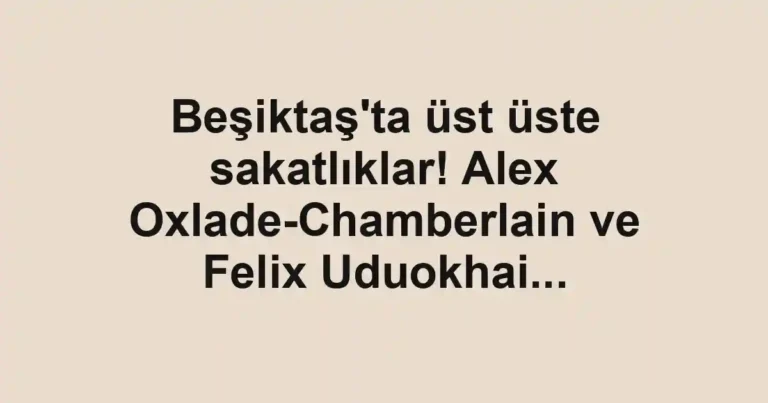 Beşiktaş'ta üst üste sakatlıklar! Alex Oxlade-Chamberlain ve Felix Uduokhai...