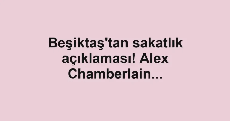 Beşiktaş'tan sakatlık açıklaması! Alex Chamberlain...