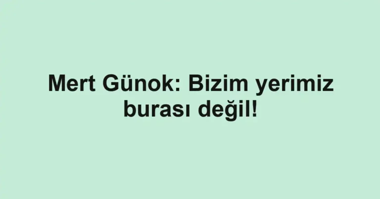 Mert Günok: Bizim yerimiz burası değil!