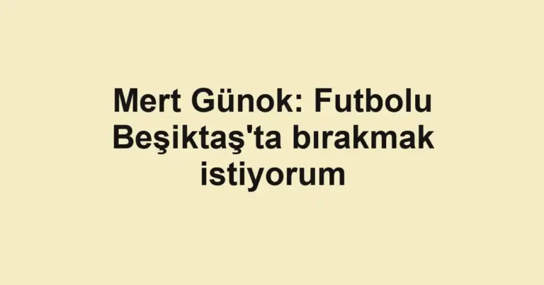 Mert Günok: Futbolu Beşiktaş'ta bırakmak istiyorum
