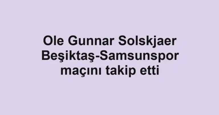 Ole Gunnar Solskjaer Beşiktaş-Samsunspor maçını takip etti