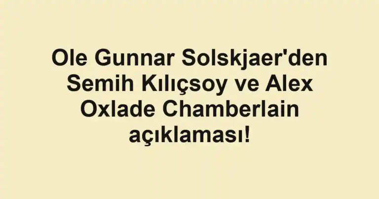 Ole Gunnar Solskjaer'den Semih Kılıçsoy ve Alex Oxlade Chamberlain açıklaması!