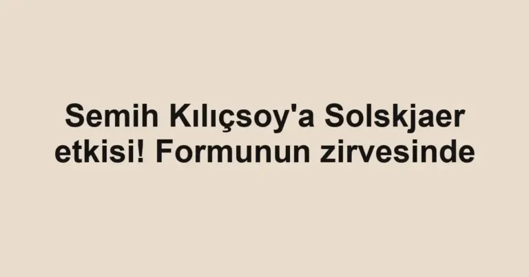 Semih Kılıçsoy'a Solskjaer etkisi! Formunun zirvesinde