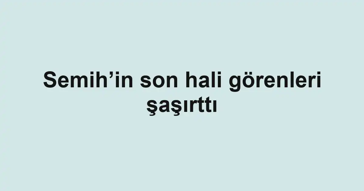 Semih’in son hali görenleri şaşırttı