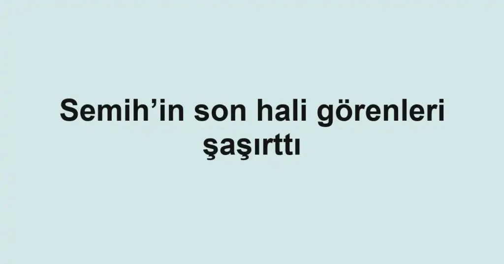 Semih’in son hali görenleri şaşırttı