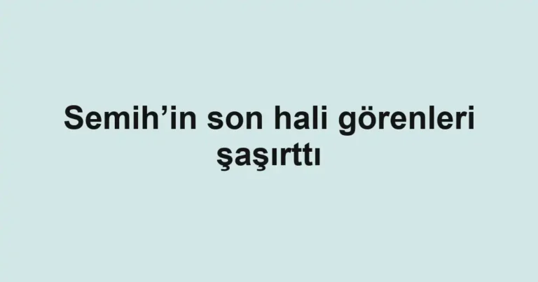 Semih’in son hali görenleri şaşırttı