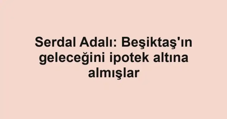 Serdal Adalı: Beşiktaş'ın geleceğini ipotek altına almışlar