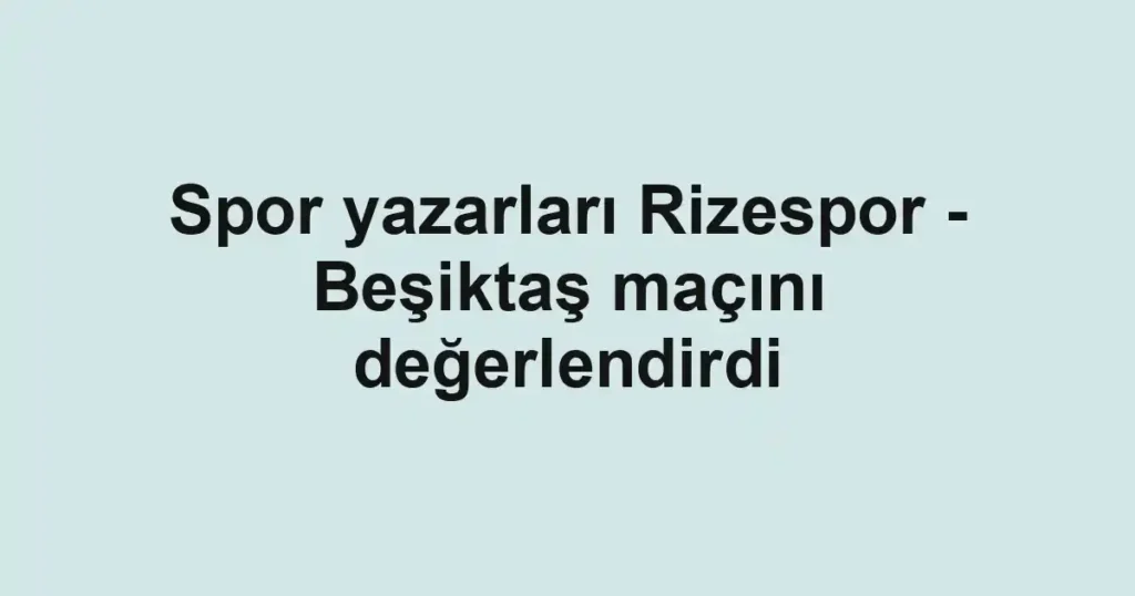 Spor yazarları Rizespor - Beşiktaş maçını değerlendirdi