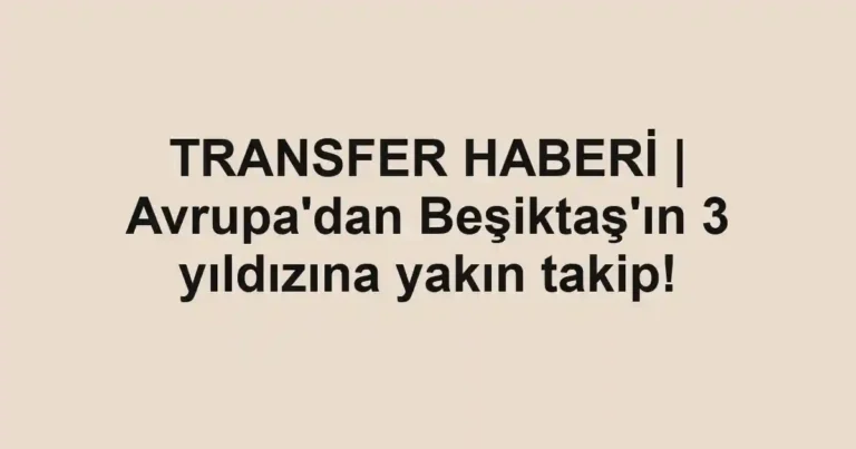 TRANSFER HABERİ | Avrupa'dan Beşiktaş'ın 3 yıldızına yakın takip!