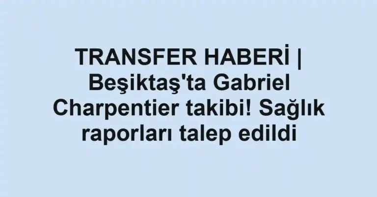 TRANSFER HABERİ | Beşiktaş'ta Gabriel Charpentier takibi! Sağlık raporları talep edildi