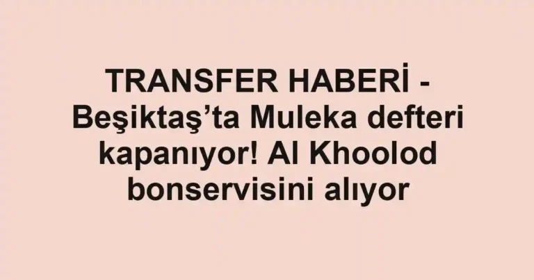 TRANSFER HABERİ - Beşiktaş’ta Muleka defteri kapanıyor! Al Khoolod bonservisini alıyor