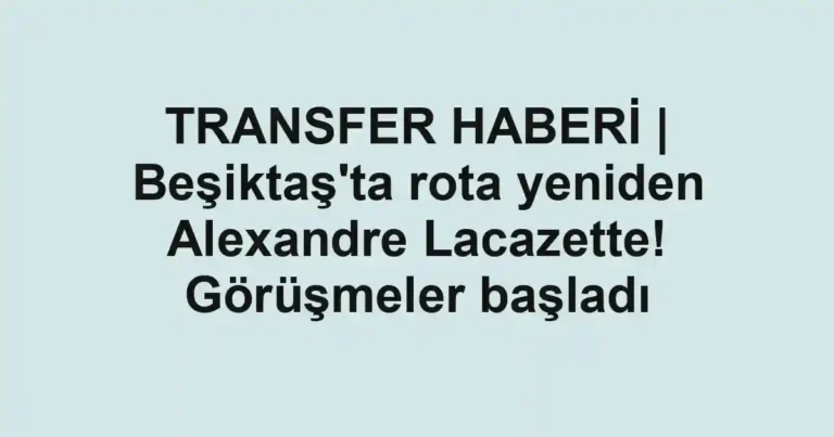 TRANSFER HABERİ | Beşiktaş'ta rota yeniden Alexandre Lacazette! Görüşmeler başladı