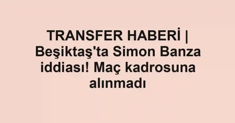 TRANSFER HABERİ | Beşiktaş'ta Simon Banza iddiası! Maç kadrosuna alınmadı