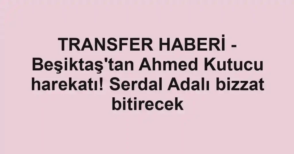 TRANSFER HABERİ - Beşiktaş'tan Ahmed Kutucu harekatı! Serdal Adalı bizzat bitirecek