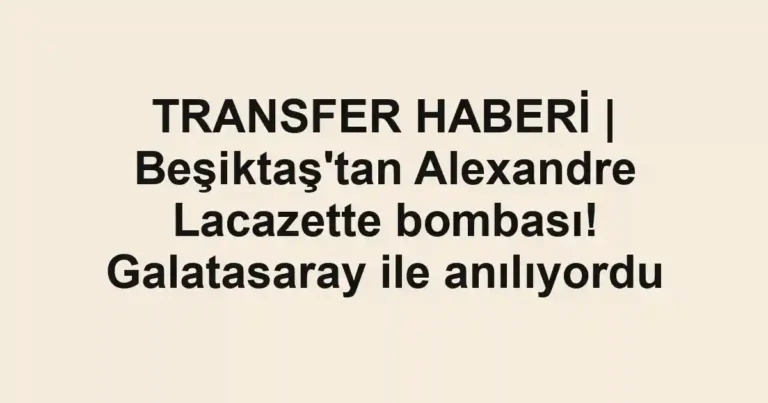TRANSFER HABERİ | Beşiktaş'tan Alexandre Lacazette bombası! Galatasaray ile anılıyordu