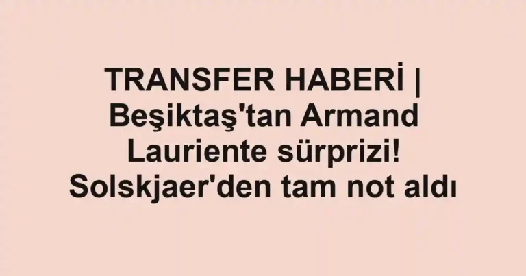 TRANSFER HABERİ | Beşiktaş'tan Armand Lauriente sürprizi! Solskjaer'den tam not aldı